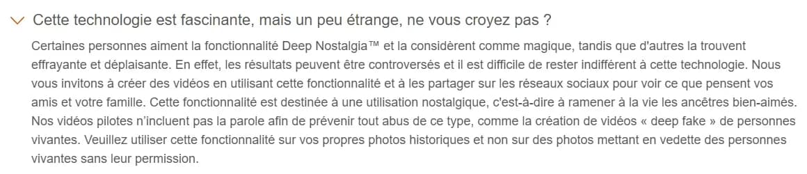 FAQ de Deep Nostalgia sur myheritage.fr : MyHeritage reconnaît que certains trouvent la fonction effrayante, précise qu'elle est destinée à un usage nostalgique, que les vidéos pilotes n'incluent pas la parole pour éviter les deep fakes, et demande de ne pas animer de personnes vivantes sans leur permission